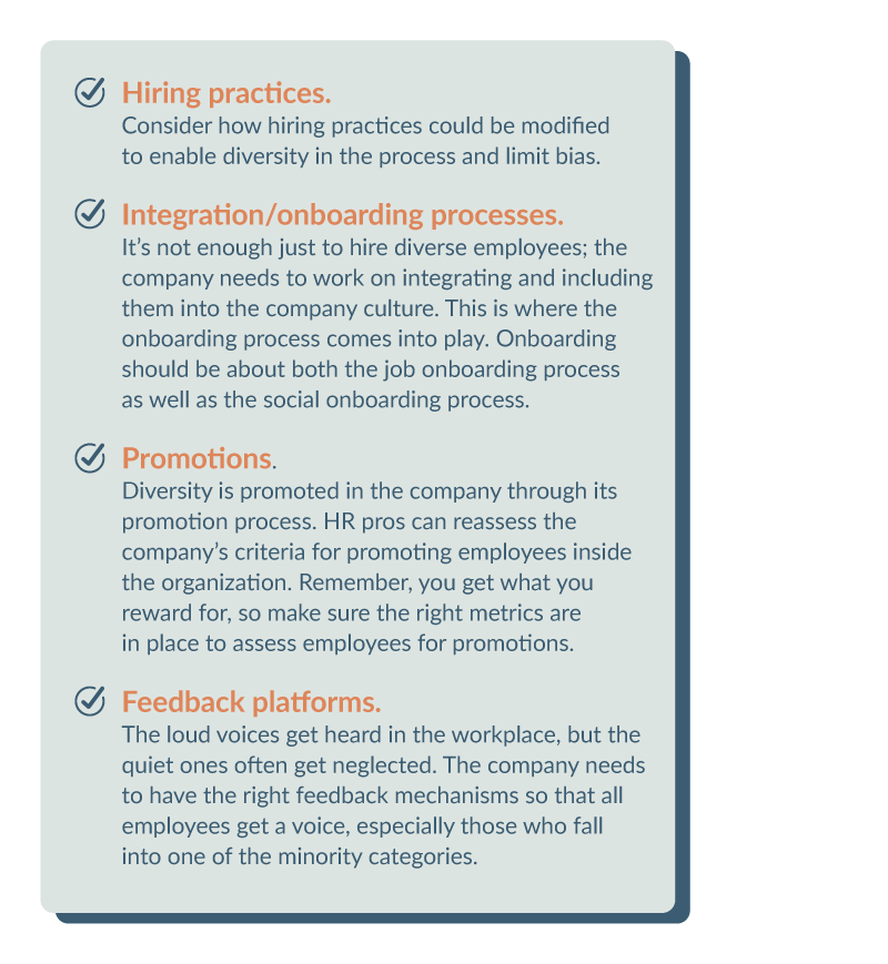 Hiring practices. Consider how hiring practices could be modified to enable diversity in the process and limit bias. • Integration/onboarding processes. It’s not enough just to hire diverse employees; the company needs to work on integrating and including them into the company culture. This is where the onboarding process comes into play. Onboarding should be about both the job onboarding process as well as the social onboarding process. • Promotions. Diversity is promoted in the company through its promotion process. HR pros can reassess the company’s criteria for promoting employees inside the organization. Remember, you get what you reward for, so make sure the right metrics are in place to assess employees for promotions. • Feedback platforms. The loud voices get heard in the workplace, but the quiet ones often get neglected. The company needs to have the right feedback mechanisms so that all employees get a voice, especially those who fall into one of the minority categories.