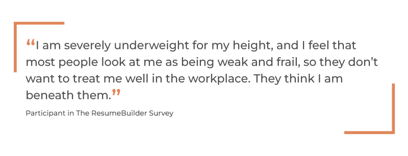 “I am severely underweight for my height, and I feel that most people look at me as being weak and frail, so they don’t want to treat me well in the workplace. They think I am beneath them.” Participant in The ResumeBuilder Survey