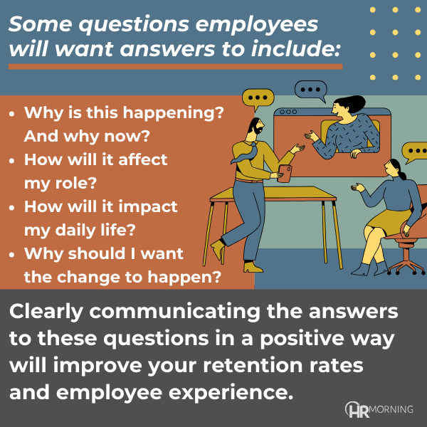 Some questions employees will want answers to include:

	•	Why is this happening? And why now?
	•	How will if affect my role?
	•	How will it impact my daily life?
	•	Why should I want the change to happen?

Clearly communicating the answers to these questions in a positive way will improve the retention rates and employee experience.
