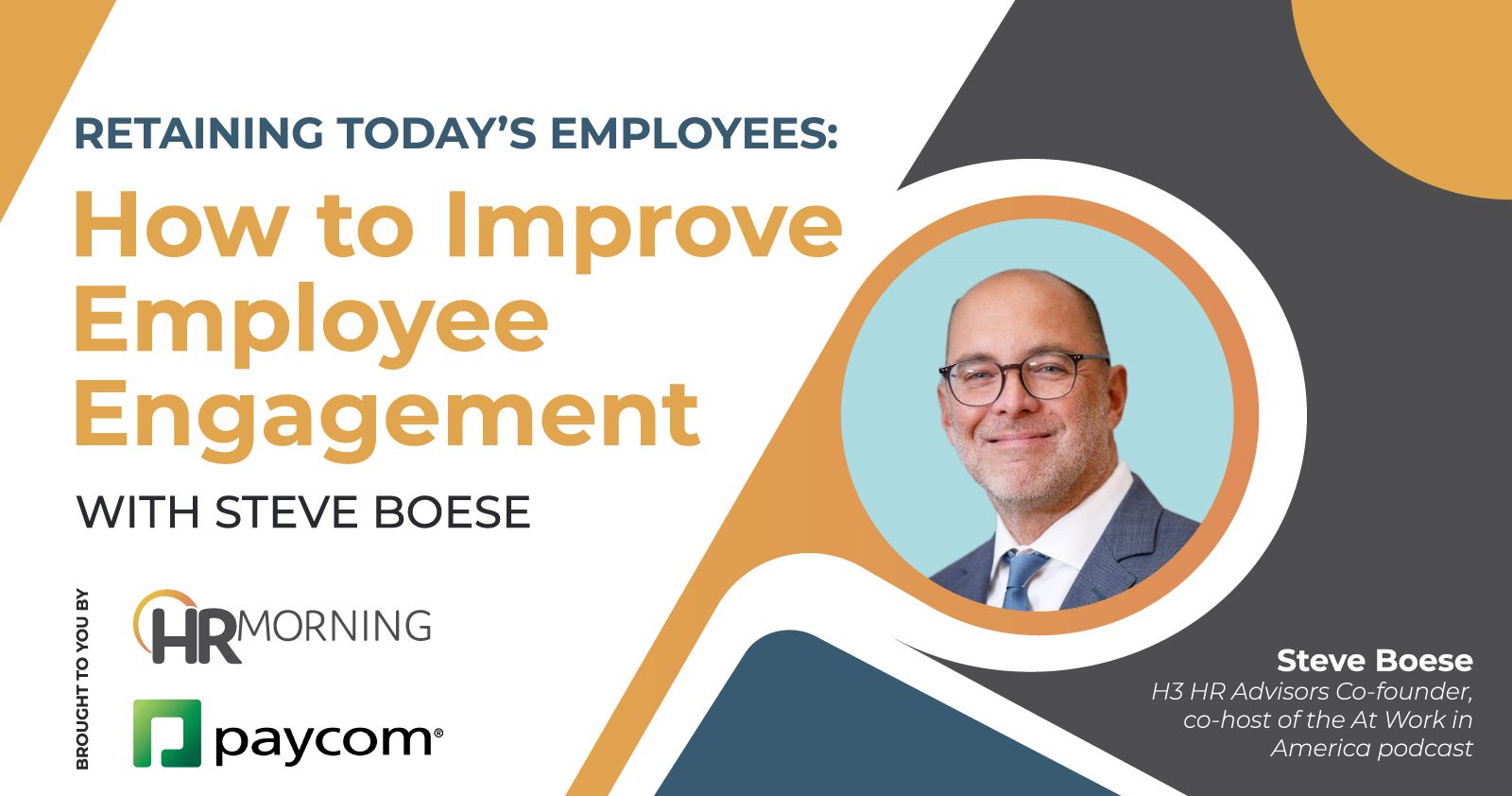 “Retaining Today’s Employees: How to Improve Employee Engagement With Steve Boese Steve Boese (line break) H3 HR Advisors Co-founder, co-host of the At Work in America podcast brought to you by *PayCom* *HRMorning Logo*
